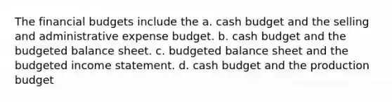 The financial budgets include the a. <a href='https://www.questionai.com/knowledge/k5eyRVQLz3-cash-budget' class='anchor-knowledge'>cash budget</a> and the selling and administrative expense budget. b. cash budget and the <a href='https://www.questionai.com/knowledge/k1CLoCNQpt-budgeted-balance-sheet' class='anchor-knowledge'>budgeted balance sheet</a>. c. budgeted balance sheet and the <a href='https://www.questionai.com/knowledge/kWVg0aX6D7-budgeted-income-statement' class='anchor-knowledge'>budgeted income statement</a>. d. cash budget and the production budget