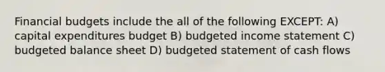 Financial budgets include the all of the following EXCEPT: A) capital expenditures budget B) budgeted income statement C) budgeted balance sheet D) budgeted statement of cash flows