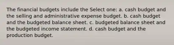 The financial budgets include the Select one: a. cash budget and the selling and administrative expense budget. b. cash budget and the budgeted balance sheet. c. budgeted balance sheet and the budgeted income statement. d. cash budget and the production budget.