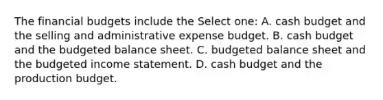 The financial budgets include the Select one: A. cash budget and the selling and administrative expense budget. B. cash budget and the budgeted balance sheet. C. budgeted balance sheet and the budgeted income statement. D. cash budget and the production budget.