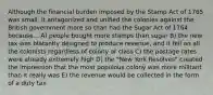 Although the financial burden imposed by the Stamp Act of 1765 was small, it antagonized and unified the colonies against the British government more so than had the Sugar Act of 1764 because... A) people bought more stamps than sugar B) the new tax was blatantly designed to produce revenue, and it fell on all the colonists regardless of colony or class C) the postage rates were already extremely high D) the "New York Resolves" created the impression that the most populous colony was more militant than it really was E) the revenue would be collected in the form of a duty tax