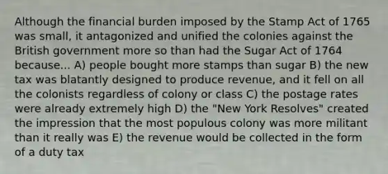 Although the financial burden imposed by the Stamp Act of 1765 was small, it antagonized and unified the colonies against the British government more so than had the Sugar Act of 1764 because... A) people bought more stamps than sugar B) the new tax was blatantly designed to produce revenue, and it fell on all the colonists regardless of colony or class C) the postage rates were already extremely high D) the "New York Resolves" created the impression that the most populous colony was more militant than it really was E) the revenue would be collected in the form of a duty tax