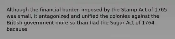 Although the financial burden imposed by the Stamp Act of 1765 was small, it antagonized and unified the colonies against the British government more so than had the Sugar Act of 1764 because