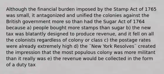 Although the financial burden imposed by the Stamp Act of 1765 was small, it antagonized and unified the colonies against the British government more so than had the Sugar Act of 1764 because a) people bought more stamps than sugar b) the new tax was blatantly designed to produce revenue, and it fell on all the colonists regardless of colony or class c) the postage rates were already extremely high d) the ¨New York Resolves¨ created the impression that the most populous colony was more militant than it really was e) the revenue would be collected in the form of a duty tax