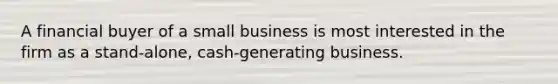 A financial buyer of a small business is most interested in the firm as a stand-alone, cash-generating business.