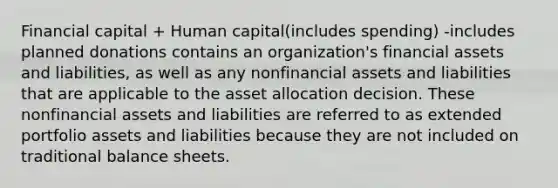 Financial capital + Human capital(includes spending) -includes planned donations contains an organization's financial assets and liabilities, as well as any nonfinancial assets and liabilities that are applicable to the asset allocation decision. These nonfinancial assets and liabilities are referred to as extended portfolio assets and liabilities because they are not included on traditional balance sheets.