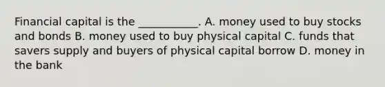 Financial capital is the ___________. A. money used to buy stocks and bonds B. money used to buy physical capital C. funds that savers supply and buyers of physical capital borrow D. money in the bank