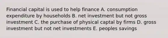 Financial capital is used to help finance A. consumption expenditure by households B. net investment but not gross investment C. the purchase of physical captal by firms D. gross investment but not net investments E. peoples savings