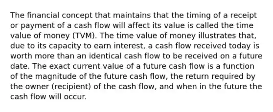 The financial concept that maintains that the timing of a receipt or payment of a cash flow will affect its value is called the time value of money (TVM). The time value of money illustrates that, due to its capacity to earn interest, a cash flow received today is worth more than an identical cash flow to be received on a future date. The exact current value of a future cash flow is a function of the magnitude of the future cash flow, the return required by the owner (recipient) of the cash flow, and when in the future the cash flow will occur.