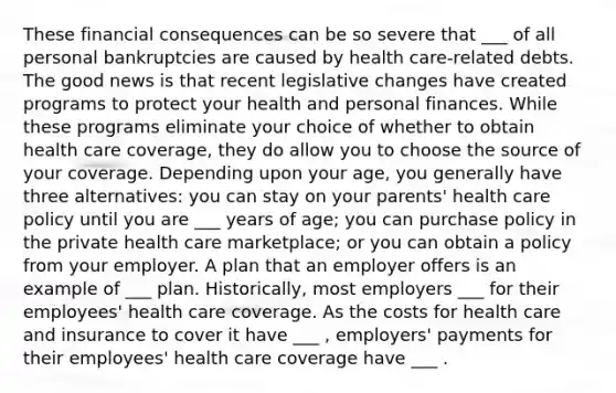 These financial consequences can be so severe that ___ of all personal bankruptcies are caused by health care-related debts. The good news is that recent legislative changes have created programs to protect your health and personal finances. While these programs eliminate your choice of whether to obtain health care coverage, they do allow you to choose the source of your coverage. Depending upon your age, you generally have three alternatives: you can stay on your parents' health care policy until you are ___ years of age; you can purchase policy in the private health care marketplace; or you can obtain a policy from your employer. A plan that an employer offers is an example of ___ plan. Historically, most employers ___ for their employees' health care coverage. As the costs for health care and insurance to cover it have ___ , employers' payments for their employees' health care coverage have ___ .