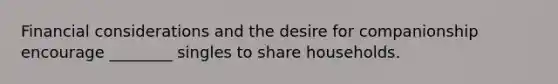 Financial considerations and the desire for companionship encourage ________ singles to share households.