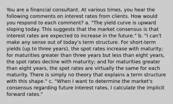 You are a financial consultant. At various times, you hear the following comments on interest rates from clients. How would you respond to each comment? a. "The yield curve is upward sloping today. This suggests that the market consensus is that interest rates are expected to increase in the future." b. "I can't make any sense out of today's term structure. For short-term yields (up to three years), the spot rates increase with maturity; for maturities greater than three years but less than eight years, the spot rates decline with maturity; and for maturities greater than eight years, the spot rates are virtually the same for each maturity. There is simply no theory that explains a term structure with this shape." c. "When I want to determine the market's consensus regarding future interest rates, I calculate the implicit forward rates."