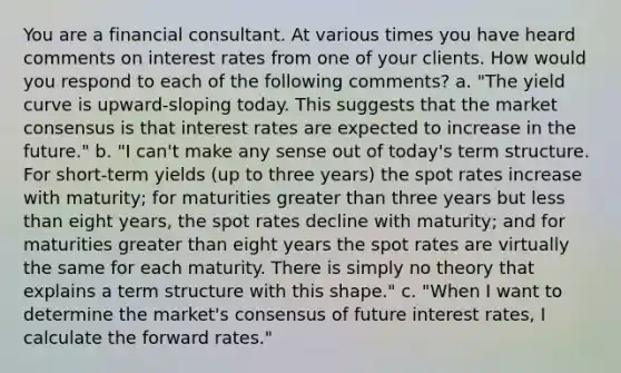 You are a financial consultant. At various times you have heard comments on interest rates from one of your clients. How would you respond to each of the following comments? a. "The yield curve is upward-sloping today. This suggests that the market consensus is that interest rates are expected to increase in the future." b. "I can't make any sense out of today's term structure. For short-term yields (up to three years) the spot rates increase with maturity; for maturities <a href='https://www.questionai.com/knowledge/ktgHnBD4o3-greater-than' class='anchor-knowledge'>greater than</a> three years but <a href='https://www.questionai.com/knowledge/k7BtlYpAMX-less-than' class='anchor-knowledge'>less than</a> eight years, the spot rates decline with maturity; and for maturities greater than eight years the spot rates are virtually the same for each maturity. There is simply no theory that explains a term structure with this shape." c. "When I want to determine the market's consensus of future interest rates, I calculate the forward rates."