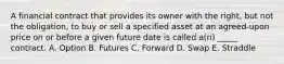 A financial contract that provides its owner with the right, but not the obligation, to buy or sell a specified asset at an agreed-upon price on or before a given future date is called a(n) _____ contract. A. Option B. Futures C. Forward D. Swap E. Straddle