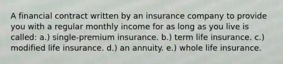 A financial contract written by an insurance company to provide you with a regular monthly income for as long as you live is called: a.) single-premium insurance. b.) term life insurance. c.) modified life insurance. d.) an annuity. e.) whole life insurance.