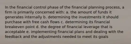 In the financial control phase of the financial planning process, a firm is primarily concerned with: a. the amount of funds it generates internally b. determining the investments it should purchase with free cash flows c. determining its financial breakeven point d. the degree of financial leverage that is acceptable e. implementing financial plans and dealing with the feedback and the adjustments needed to meet its goals