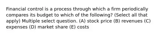 Financial control is a process through which a firm periodically compares its budget to which of the following? (Select all that apply) Multiple select question. (A) stock price (B) revenues (C) expenses (D) market share (E) costs