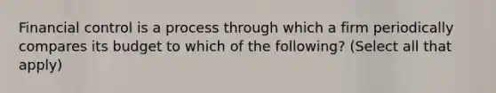 Financial control is a process through which a firm periodically compares its budget to which of the following? (Select all that apply)