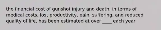 the financial cost of gunshot injury and death, in terms of medical costs, lost productivity, pain, suffering, and reduced quality of life, has been estimated at over ____ each year