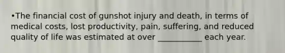 •The financial cost of gunshot injury and death, in terms of medical costs, lost productivity, pain, suffering, and reduced quality of life was estimated at over ___________ each year.