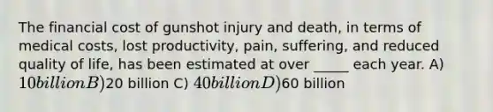 The financial cost of gunshot injury and death, in terms of medical costs, lost productivity, pain, suffering, and reduced quality of life, has been estimated at over _____ each year. A) 10 billion B)20 billion C) 40 billion D)60 billion