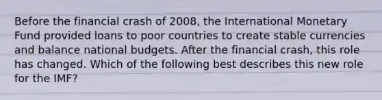 Before the financial crash of 2008, the International Monetary Fund provided loans to poor countries to create stable currencies and balance national budgets. After the financial crash, this role has changed. Which of the following best describes this new role for the IMF?