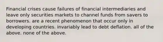 Financial crises cause failures of financial intermediaries and leave only securities markets to channel funds from savers to borrowers. are a recent phenomenon that occur only in developing countries. invariably lead to debt deflation. all of the above. none of the above.