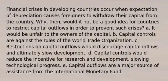 Financial crises in developing countries occur when expectation of depreciation causes foreigners to withdraw their capital from the country. Why, then, would it not be a good idea for countries to restrict capital outflows in order to prevent such crises? a. It would be unfair to the owners of the capital. b. Capital controls are against the rules of the World Trade Organization. c. Restrictions on capital outflows would discourage capital inflows and ultimately slow development. d. Capital controls would reduce the incentive for research and development, slowing technological progress. e. Capital outflows are a major source of assistance from the International Monetary Fund.