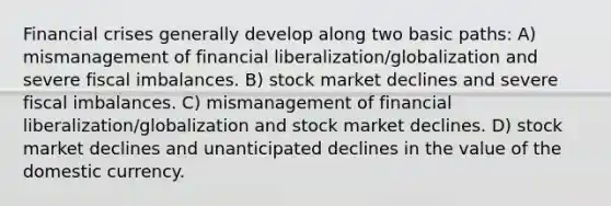 Financial crises generally develop along two basic paths: A) mismanagement of financial liberalization/globalization and severe fiscal imbalances. B) stock market declines and severe fiscal imbalances. C) mismanagement of financial liberalization/globalization and stock market declines. D) stock market declines and unanticipated declines in the value of the domestic currency.