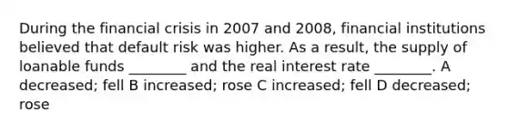 During the financial crisis in 2007 and 2008, financial institutions believed that default risk was higher. As a result, the supply of loanable funds ________ and the real interest rate ________. A decreased; fell B increased; rose C increased; fell D decreased; rose