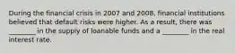 During the financial crisis in 2007 and 2008, financial institutions believed that default risks were higher. As a result, there was ________ in the supply of loanable funds and a ________ in the real interest rate.