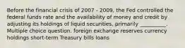 Before the financial crisis of 2007 - 2009, the Fed controlled the federal funds rate and the availability of money and credit by adjusting its holdings of liquid securities, primarily __________. Multiple choice question. foreign exchange reserves currency holdings short-term Treasury bills loans