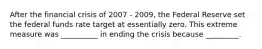 After the financial crisis of 2007 - 2009, the Federal Reserve set the federal funds rate target at essentially zero. This extreme measure was __________ in ending the crisis because _________.