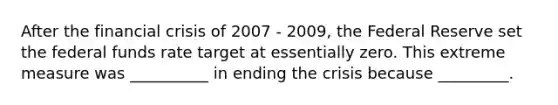 After the financial crisis of 2007 - 2009, the Federal Reserve set the federal funds rate target at essentially zero. This extreme measure was __________ in ending the crisis because _________.