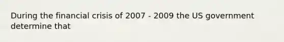 During the financial crisis of 2007 - 2009 the US government determine that