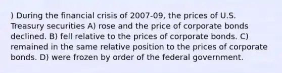 ) During the financial crisis of 2007-09, the prices of U.S. Treasury securities A) rose and the price of corporate bonds declined. B) fell relative to the prices of corporate bonds. C) remained in the same relative position to the prices of corporate bonds. D) were frozen by order of the federal government.