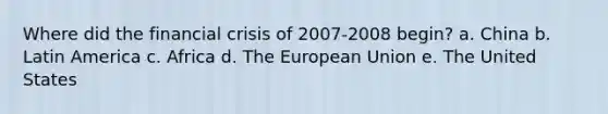 Where did the financial crisis of 2007-2008 begin? a. China b. Latin America c. Africa d. The European Union e. The United States