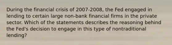 During the financial crisis of 2007-2008, the Fed engaged in lending to certain large non-bank financial firms in the private sector. Which of the statements describes the reasoning behind the Fed's decision to engage in this type of nontraditional lending?