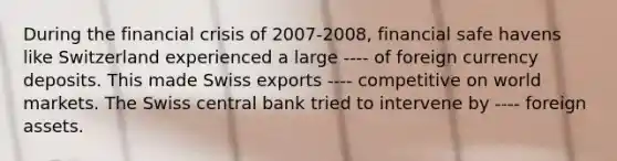 During the financial crisis of 2007-2008, financial safe havens like Switzerland experienced a large ---- of foreign currency deposits. This made Swiss exports ---- competitive on world markets. The Swiss central bank tried to intervene by ---- foreign assets.