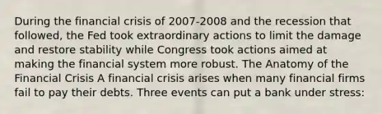 During the financial crisis of 2007-2008 and the recession that followed, the Fed took extraordinary actions to limit the damage and restore stability while Congress took actions aimed at making the financial system more robust. The Anatomy of the Financial Crisis A financial crisis arises when many financial firms fail to pay their debts. Three events can put a bank under stress: