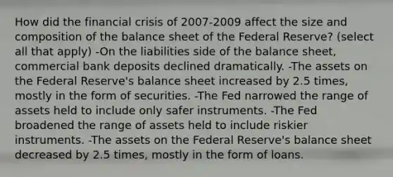 How did the financial crisis of 2007-2009 affect the size and composition of the balance sheet of the Federal Reserve? (select all that apply) -On the liabilities side of the balance sheet, commercial bank deposits declined dramatically. -The assets on the Federal Reserve's balance sheet increased by 2.5 times, mostly in the form of securities. -The Fed narrowed the range of assets held to include only safer instruments. -The Fed broadened the range of assets held to include riskier instruments. -The assets on the Federal Reserve's balance sheet decreased by 2.5 times, mostly in the form of loans.