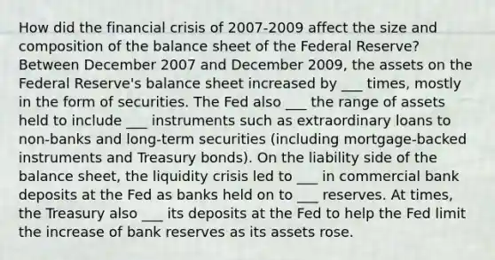 How did the financial crisis of 2007-2009 affect the size and composition of the balance sheet of the Federal Reserve? Between December 2007 and December 2009, the assets on the Federal Reserve's balance sheet increased by ___ times, mostly in the form of securities. The Fed also ___ the range of assets held to include ___ instruments such as extraordinary loans to non-banks and long-term securities (including mortgage-backed instruments and Treasury bonds). On the liability side of the balance sheet, the liquidity crisis led to ___ in commercial bank deposits at the Fed as banks held on to ___ reserves. At times, the Treasury also ___ its deposits at the Fed to help the Fed limit the increase of bank reserves as its assets rose.