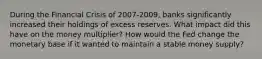 During the Financial Crisis of 2007-2009, banks significantly increased their holdings of excess reserves. What impact did this have on the money multiplier? How would the Fed change the monetary base if it wanted to maintain a stable money supply?