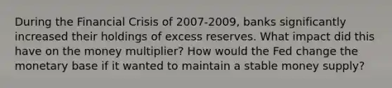 During the Financial Crisis of 2007-2009, banks significantly increased their holdings of excess reserves. What impact did this have on the money multiplier? How would the Fed change the monetary base if it wanted to maintain a stable money supply?