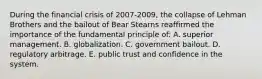 During the financial crisis of 2007-2009, the collapse of Lehman Brothers and the bailout of Bear Stearns reaffirmed the importance of the fundamental principle of: A. superior management. B. globalization. C. government bailout. D. regulatory arbitrage. E. public trust and confidence in the system.