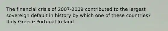 The financial crisis of 2007-2009 contributed to the largest sovereign default in history by which one of these countries? Italy Greece Portugal Ireland