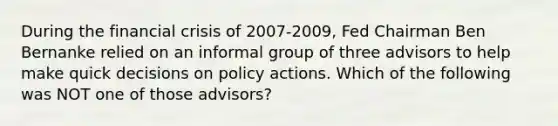 During the financial crisis of 2007-2009, Fed Chairman Ben Bernanke relied on an informal group of three advisors to help make quick decisions on policy actions. Which of the following was NOT one of those advisors?