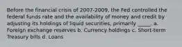 Before the financial crisis of 2007-2009, the Fed controlled the federal funds rate and the availability of money and credit by adjusting its holdings of liquid securities, primarily _____. a. Foreign exchange reserves b. Currency holdings c. Short-term Treasury bills d. Loans