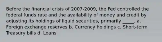 Before the financial crisis of 2007-2009, the Fed controlled the federal funds rate and the availability of money and credit by adjusting its holdings of liquid securities, primarily _____. a. Foreign exchange reserves b. Currency holdings c. Short-term Treasury bills d. Loans