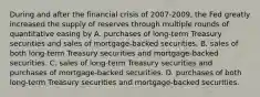 During and after the financial crisis of 2007-2009, the Fed greatly increased the supply of reserves through multiple rounds of quantitative easing by ﻿﻿﻿A. purchases of long-term Treasury securities and sales of mortgage-backed securities. ﻿﻿﻿B. sales of both long-term Treasury securities and mortgage-backed securities. ﻿﻿﻿C. sales of long-term Treasury securities and purchases of mortgage-backed securities. ﻿﻿﻿D. purchases of both long-term Treasury securities and mortgage-backed securities.